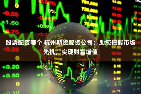 股票配资哪个 杭州期货配资公司：助您把握市场先机，实现财富增值