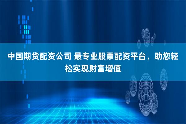中国期货配资公司 最专业股票配资平台，助您轻松实现财富增值