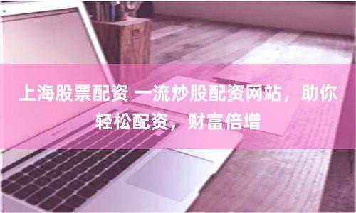 上海股票配资 一流炒股配资网站，助你轻松配资，财富倍增
