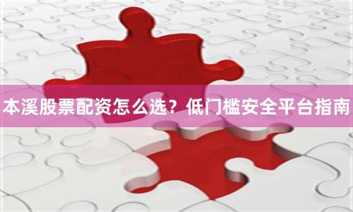 本溪股票配资怎么选？低门槛安全平台指南
